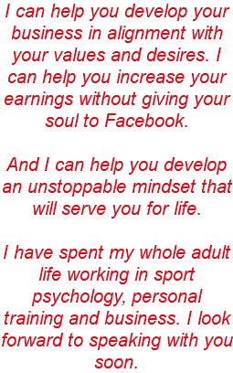 I can help you develop your business in alignment with your values and desires. I can help you increase your earnings without giving your soul to Facebook. And I can help you develop an unstoppable mindset that will serve you for life. I have spent my whole adult life working in sport psychology, personal training and business. I look forward to speaking with you soon. 
