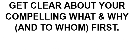GET CLEAR ABOUT YOUR COMPELLING WHAT & WHY (AND TO WHOM) FIRST. Complete the activity below to  REFINE YOUR MARKETING MESSAGE